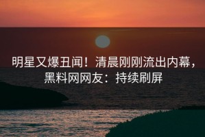 明星又爆丑闻！清晨刚刚流出内幕，黑料网网友：持续刷屏