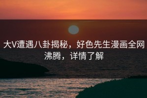 大V遭遇八卦揭秘，好色先生漫画全网沸腾，详情了解