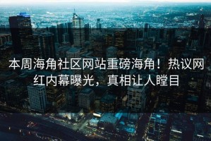 本周海角社区网站重磅海角！热议网红内幕曝光，真相让人瞠目