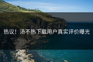 热议！汤不热下载用户真实评价曝光