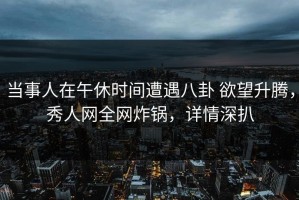 当事人在午休时间遭遇八卦 欲望升腾，秀人网全网炸锅，详情深扒