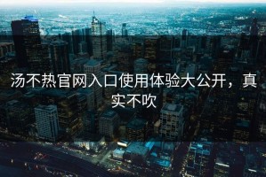 汤不热官网入口使用体验大公开，真实不吹