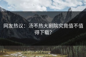 网友热议：汤不热大剧院究竟值不值得下载？