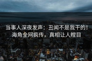 当事人深夜发声：丑闻不是我干的！海角全网疯传，真相让人瞠目