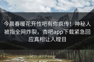 今晨春暖花开性吧有你疯传！神秘人被指全网炸裂，杏吧app下载紧急回应真相让人瞠目