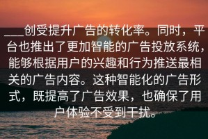 ___创受提升广告的转化率。同时，平台也推出了更加智能的广告投放系统，能够根据用户的兴趣和行为推送最相关的广告内容。这种智能化的广告形式，既提高了广告效果，也确保了用户体验不受到干扰。
