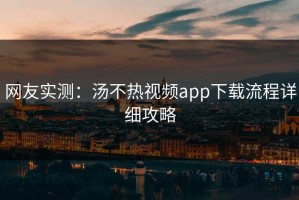 网友实测：汤不热视频app下载流程详细攻略