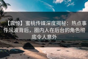 【震惊】蜜桃传媒深度揭秘：热点事件风波背后，圈内人在后台的角色彻底令人意外