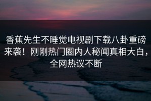 香蕉先生不睡觉电视剧下载八卦重磅来袭！刚刚热门圈内人秘闻真相大白，全网热议不断