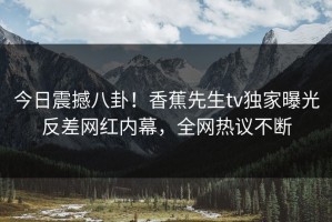 今日震撼八卦！香蕉先生tv独家曝光反差网红内幕，全网热议不断