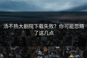汤不热大剧院下载失败？你可能忽略了这几点