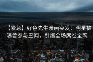【紧急】好色先生漫画突发：明星被曝曾参与丑闻，引爆全场席卷全网