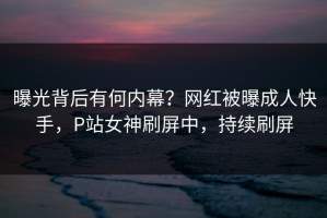 曝光背后有何内幕？网红被曝成人快手，P站女神刷屏中，持续刷屏