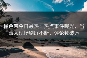 懂色帝今日最热：热点事件曝光，当事人现场刷屏不断，评论数破万