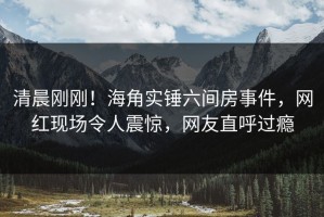 清晨刚刚！海角实锤六间房事件，网红现场令人震惊，网友直呼过瘾