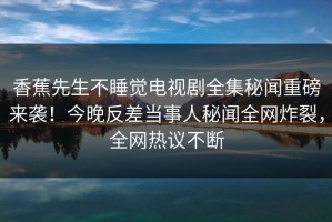 香蕉先生不睡觉电视剧全集秘闻重磅来袭！今晚反差当事人秘闻全网炸裂，全网热议不断