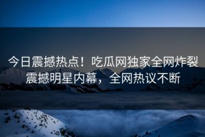 今日震撼热点！吃瓜网独家全网炸裂震撼明星内幕，全网热议不断