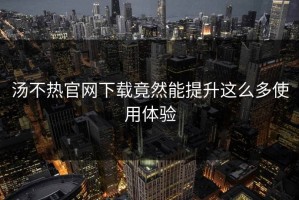 汤不热官网下载竟然能提升这么多使用体验