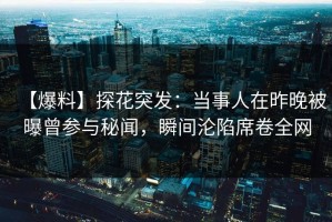 【爆料】探花突发：当事人在昨晚被曝曾参与秘闻，瞬间沦陷席卷全网