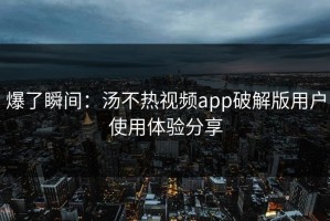爆了瞬间：汤不热视频app破解版用户使用体验分享