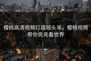 樱桃高清视频灯塔领头羊，樱桃视频带你亮亮看世界