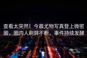 查看太突然！今晨尤物写真登上微密圈，圈内人刷屏不断，事件持续发酵