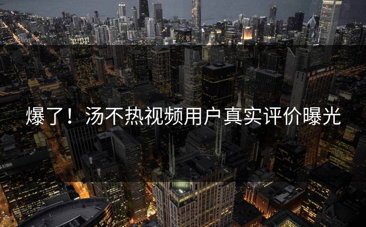 爆了！汤不热视频用户真实评价曝光