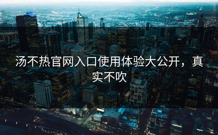 汤不热官网入口使用体验大公开，真实不吹