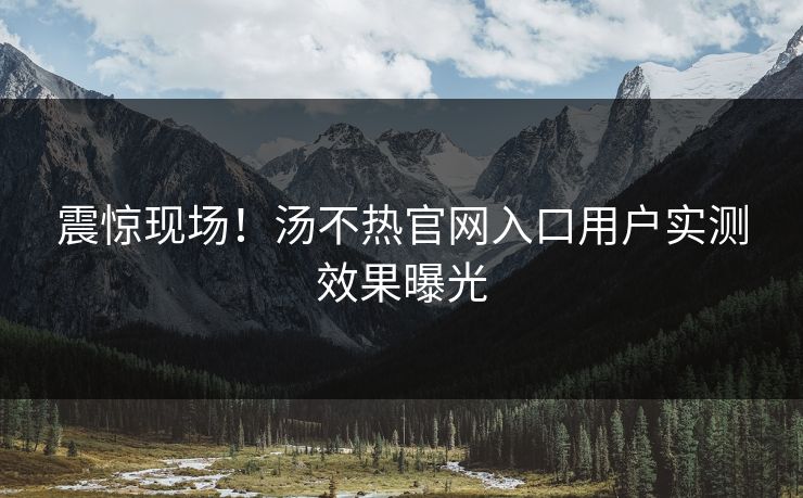 震惊现场！汤不热官网入口用户实测效果曝光