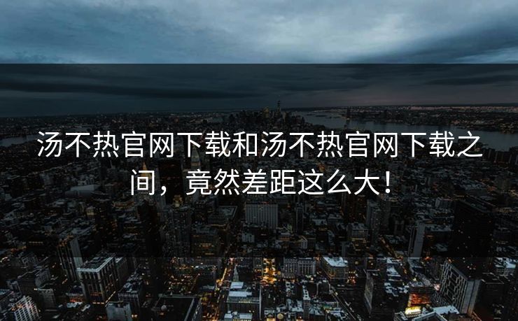 汤不热官网下载和汤不热官网下载之间，竟然差距这么大！