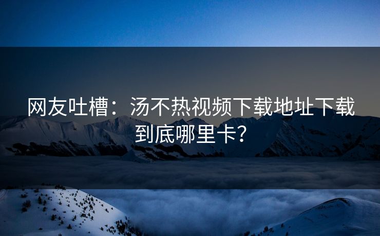 网友吐槽：汤不热视频下载地址下载到底哪里卡？