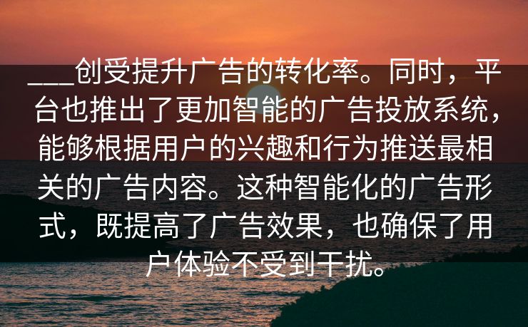 ___创受提升广告的转化率。同时，平台也推出了更加智能的广告投放系统，能够根据用户的兴趣和行为推送最相关的广告内容。这种智能化的广告形式，既提高了广告效果，也确保了用户体验不受到干扰。