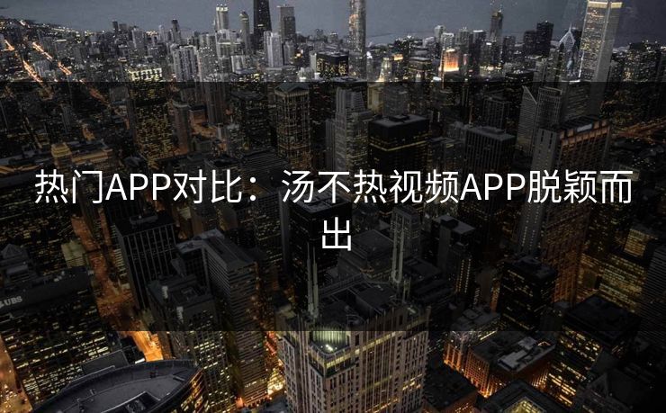 热门APP对比：汤不热视频APP脱颖而出
