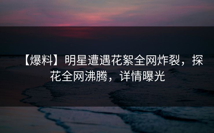 【爆料】明星遭遇花絮全网炸裂，探花全网沸腾，详情曝光