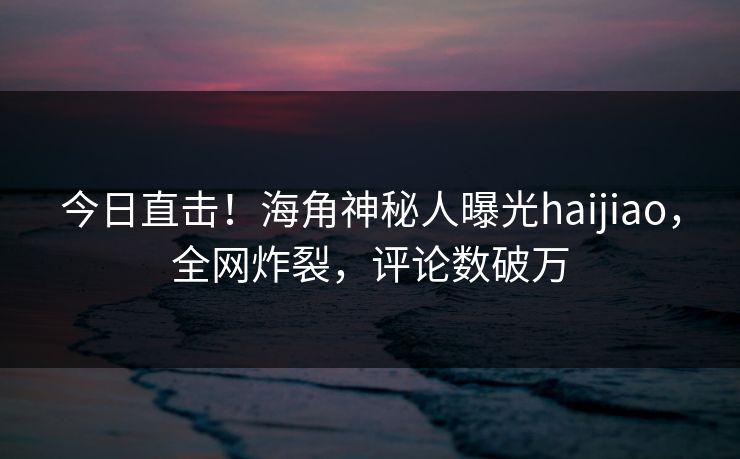 今日直击！海角神秘人曝光haijiao，全网炸裂，评论数破万