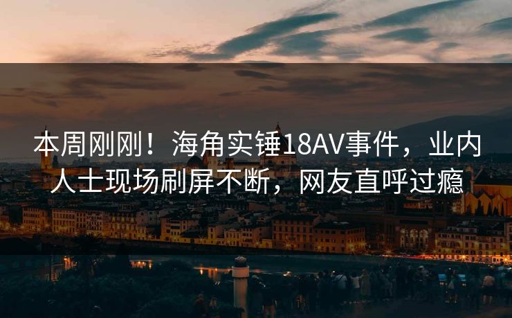 本周刚刚！海角实锤18AV事件，业内人士现场刷屏不断，网友直呼过瘾