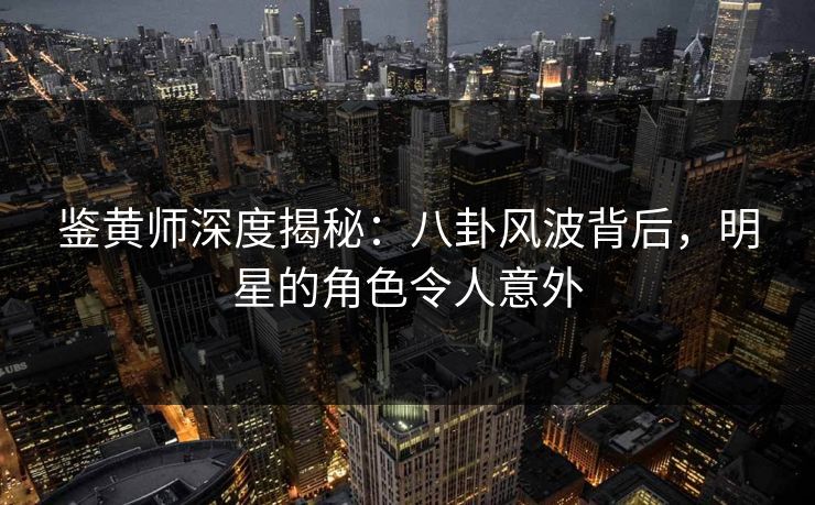 鉴黄师深度揭秘：八卦风波背后，明星的角色令人意外