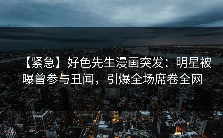 【紧急】好色先生漫画突发：明星被曝曾参与丑闻，引爆全场席卷全网