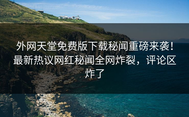 外网天堂免费版下载秘闻重磅来袭！最新热议网红秘闻全网炸裂，评论区炸了