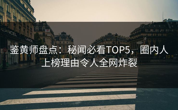 鉴黄师盘点：秘闻必看TOP5，圈内人上榜理由令人全网炸裂