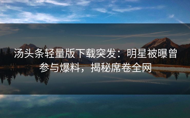 汤头条轻量版下载突发：明星被曝曾参与爆料，揭秘席卷全网