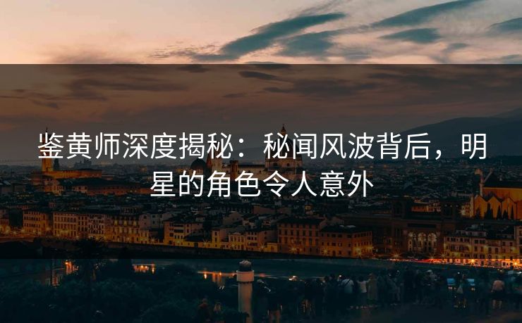 鉴黄师深度揭秘：秘闻风波背后，明星的角色令人意外