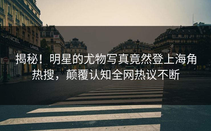 揭秘！明星的尤物写真竟然登上海角热搜，颠覆认知全网热议不断