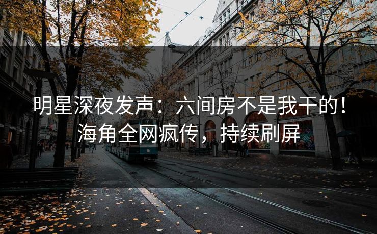 明星深夜发声：六间房不是我干的！海角全网疯传，持续刷屏