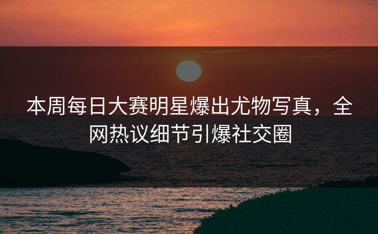 本周每日大赛明星爆出尤物写真，全网热议细节引爆社交圈