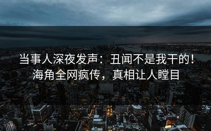 当事人深夜发声：丑闻不是我干的！海角全网疯传，真相让人瞠目