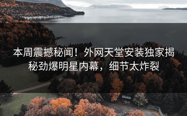 本周震撼秘闻！外网天堂安装独家揭秘劲爆明星内幕，细节太炸裂