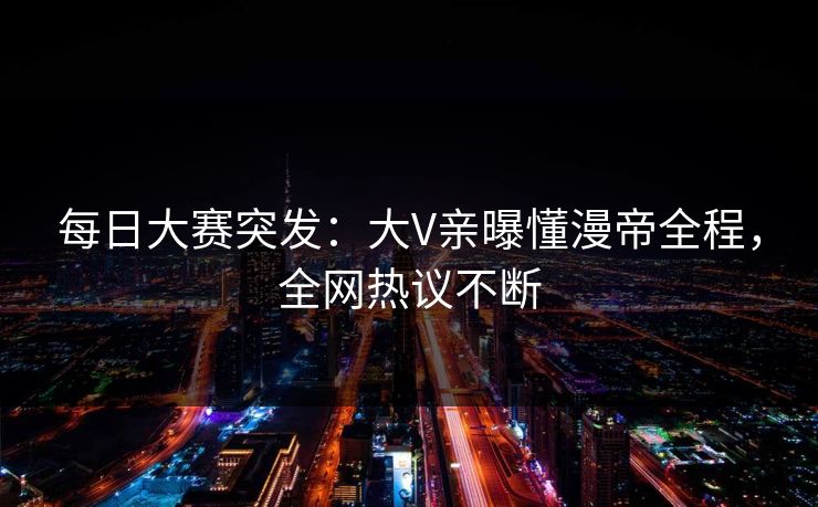 每日大赛突发：大V亲曝懂漫帝全程，全网热议不断