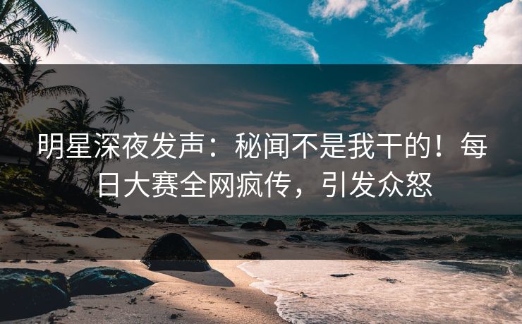 明星深夜发声：秘闻不是我干的！每日大赛全网疯传，引发众怒