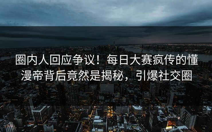 圈内人回应争议！每日大赛疯传的懂漫帝背后竟然是揭秘，引爆社交圈